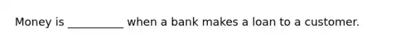 Money is __________ when a bank makes a loan to a customer.