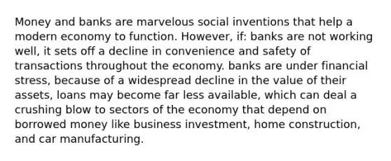 Money and banks are marvelous social inventions that help a modern economy to function. However, if: banks are not working well, it sets off a decline in convenience and safety of transactions throughout the economy. banks are under financial stress, because of a widespread decline in the value of their assets, loans may become far less available, which can deal a crushing blow to sectors of the economy that depend on borrowed money like business investment, home construction, and car manufacturing.