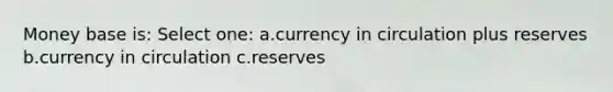 Money base is: Select one: a.currency in circulation plus reserves b.currency in circulation c.reserves