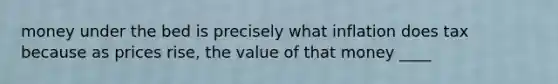 money under the bed is precisely what inflation does tax because as prices rise, the value of that money ____