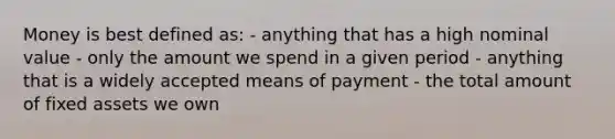 Money is best defined as: - anything that has a high nominal value - only the amount we spend in a given period - anything that is a widely accepted means of payment - the total amount of fixed assets we own