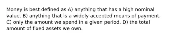 Money is best defined as A) anything that has a high nominal value. B) anything that is a widely accepted means of payment. C) only the amount we spend in a given period. D) the total amount of fixed assets we own.