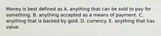 Money is best defined as A. anything that can be sold to pay for something. B. anything accepted as a means of payment. C. anything that is backed by gold. D. currency. E. anything that has value.