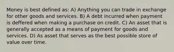 Money is best defined as: A) Anything you can trade in exchange for other goods and services. B) A debt incurred when payment is deffered when making a purchase on credit. C) An asset that is generally accepted as a means of payment for goods and services. D) As asset that serves as the best possible store of value over time.