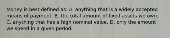 Money is best defined as: A. anything that is a widely accepted means of payment. B. the total amount of fixed assets we own. C. anything that has a high nominal value. D. only the amount we spend in a given period.