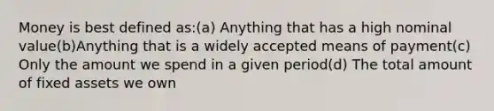 Money is best defined as:(a) Anything that has a high nominal value(b)Anything that is a widely accepted means of payment(c) Only the amount we spend in a given period(d) The total amount of fixed assets we own