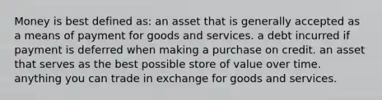 Money is best defined as: an asset that is generally accepted as a means of payment for goods and services. a debt incurred if payment is deferred when making a purchase on credit. an asset that serves as the best possible store of value over time. anything you can trade in exchange for goods and services.