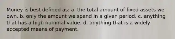 Money is best defined as: a. the total amount of fixed assets we own. b. only the amount we spend in a given period. c. anything that has a high nominal value. d. anything that is a widely accepted means of payment.