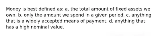 Money is best defined as: a. the total amount of fixed assets we own. b. only the amount we spend in a given period. c. anything that is a widely accepted means of payment. d. anything that has a high nominal value.