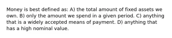 Money is best defined as: A) the total amount of fixed assets we own. B) only the amount we spend in a given period. C) anything that is a widely accepted means of payment. D) anything that has a high nominal value.