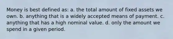 Money is best defined as: a. the total amount of fixed assets we own. b. anything that is a widely accepted means of payment. c. anything that has a high nominal value. d. only the amount we spend in a given period.