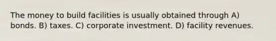 The money to build facilities is usually obtained through A) bonds. B) taxes. C) corporate investment. D) facility revenues.