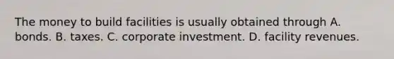 The money to build facilities is usually obtained through A. bonds. B. taxes. C. corporate investment. D. facility revenues.