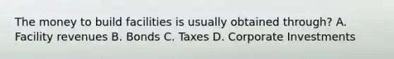 The money to build facilities is usually obtained through? A. Facility revenues B. Bonds C. Taxes D. Corporate Investments