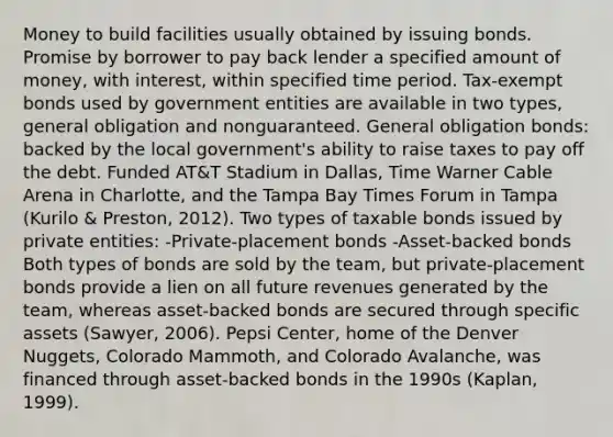 Money to build facilities usually obtained by issuing bonds. Promise by borrower to pay back lender a specified amount of money, with interest, within specified time period. Tax-exempt bonds used by government entities are available in two types, general obligation and nonguaranteed. General obligation bonds: backed by the local government's ability to raise taxes to pay off the debt. Funded AT&T Stadium in Dallas, Time Warner Cable Arena in Charlotte, and the Tampa Bay Times Forum in Tampa (Kurilo & Preston, 2012). Two types of taxable bonds issued by private entities: -Private-placement bonds -Asset-backed bonds Both types of bonds are sold by the team, but private-placement bonds provide a lien on all future revenues generated by the team, whereas asset-backed bonds are secured through specific assets (Sawyer, 2006). Pepsi Center, home of the Denver Nuggets, Colorado Mammoth, and Colorado Avalanche, was financed through asset-backed bonds in the 1990s (Kaplan, 1999).