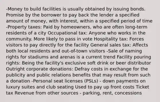 -Money to build facilities is usually obtained by issuing bonds. Promise by the borrower to pay back the lender a specified amount of money, with interest, within a specified period of time -Property taxes: Paid by homeowners, who are often long-term residents of a city Occupational tax: Anyone who works in the community. More likely to pass in vote Hospitality tax: Forces visitors to pay directly for the facility General sales tax: Affects both local residents and out-of-town visitors -Sale of naming rights for stadiums and arenas is a current trend Facility pouring rights: Being the facility's exclusive soft drink or beer distributor Outright corporate donations: Defray costs in exchange for the publicity and public relations benefits that may result from such a donation -Personal seat licenses (PSLs) - down payments on luxury suites and club seating Used to pay up front costs Ticket tax Revenue from other sources - parking, rent, concessions