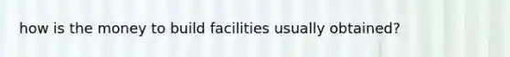 how is the money to build facilities usually obtained?