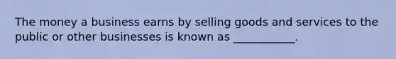 The money a business earns by selling goods and services to the public or other businesses is known as ___________.