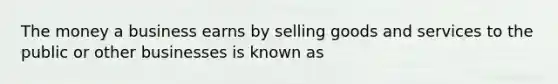 The money a business earns by selling goods and services to the public or other businesses is known as