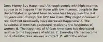 Does Money Buy​ Happiness? Although people with high incomes appear to be happier than those with low​ incomes, people in the United States in general have become less happy over the last 30 years even though real GDP has risen. Why might increases in real GDP not necessarily have increased​ happiness? A. The happiness of men has decreased relative to the happiness of women. B. The happiness of African Americans has decreased relative to the happiness of whites. C. Everyday life has become more stressful. Your answer is correct. D. All of the above.