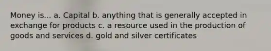 Money is... a. Capital b. anything that is generally accepted in exchange for products c. a resource used in the production of goods and services d. gold and silver certificates