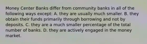 Money Center Banks differ from community banks in all of the following ways except: A. they are usually much smaller. B. they obtain their funds primarily through borrowing and not by deposits. C. they are a much smaller percentage of the total number of banks. D. they are actively engaged in the money market.