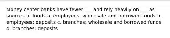 Money center banks have fewer ___ and rely heavily on ___ as sources of funds a. employees; wholesale and borrowed funds b. employees; deposits c. branches; wholesale and borrowed funds d. branches; deposits