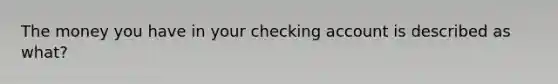 The money you have in your checking account is described as what?