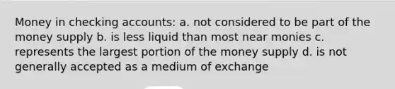 Money in checking accounts: a. not considered to be part of the money supply b. is less liquid than most near monies c. represents the largest portion of the money supply d. is not generally accepted as a medium of exchange