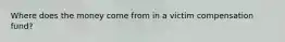 Where does the money come from in a victim compensation fund?