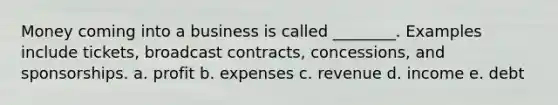 Money coming into a business is called ________. Examples include tickets, broadcast contracts, concessions, and sponsorships. a. profit b. expenses c. revenue d. income e. debt