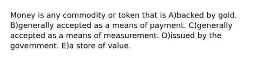 Money is any commodity or token that is A)backed by gold. B)generally accepted as a means of payment. C)generally accepted as a means of measurement. D)issued by the government. E)a store of value.