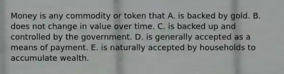 Money is any commodity or token that A. is backed by gold. B. does not change in value over time. C. is backed up and controlled by the government. D. is generally accepted as a means of payment. E. is naturally accepted by households to accumulate wealth.