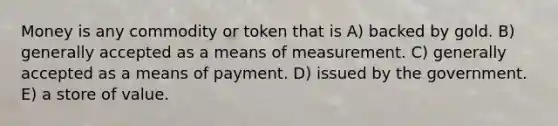 Money is any commodity or token that is A) backed by gold. B) generally accepted as a means of measurement. C) generally accepted as a means of payment. D) issued by the government. E) a store of value.