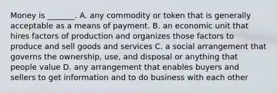Money is _______. A. any commodity or token that is generally acceptable as a means of payment. B. an economic unit that hires factors of production and organizes those factors to produce and sell goods and services C. a social arrangement that governs the ownership, use, and disposal or anything that people value D. any arrangement that enables buyers and sellers to get information and to do business with each other