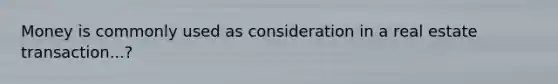 Money is commonly used as consideration in a real estate transaction...?