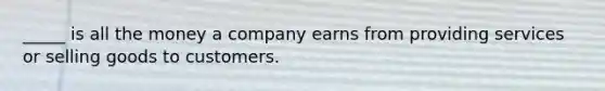 _____ is all the money a company earns from providing services or selling goods to customers.