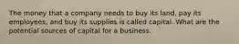 The money that a company needs to buy its land, pay its employees, and buy its supplies is called capital. What are the potential sources of capital for a business.