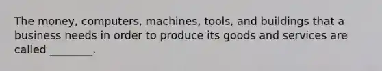 The money, computers, machines, tools, and buildings that a business needs in order to produce its goods and services are called ________.