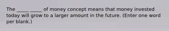 The _____ _____ of money concept means that money invested today will grow to a larger amount in the future. (Enter one word per blank.)