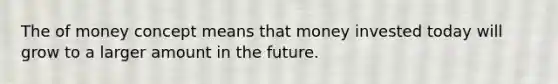 The of money concept means that money invested today will grow to a larger amount in the future.