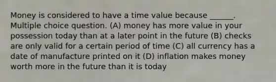 Money is considered to have a time value because ______. Multiple choice question. (A) money has more value in your possession today than at a later point in the future (B) checks are only valid for a certain period of time (C) all currency has a date of manufacture printed on it (D) inflation makes money worth more in the future than it is today