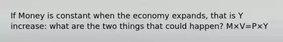 If Money is constant when the economy expands, that is Y increase: what are the two things that could happen? M×V=P×Y