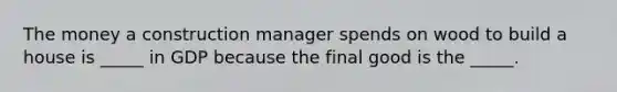 The money a construction manager spends on wood to build a house is _____ in GDP because the final good is the _____.