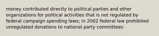 money contributed directly to political parties and other organizations for political activities that is not regulated by federal campaign spending laws; in 2002 federal law prohibited unregulated donations to national party committees