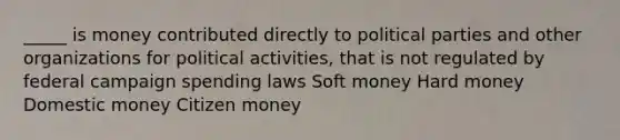 _____ is money contributed directly to political parties and other organizations for political activities, that is not regulated by federal campaign spending laws Soft money Hard money Domestic money Citizen money