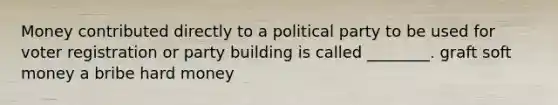 Money contributed directly to a political party to be used for voter registration or party building is called ________. graft soft money a bribe hard money