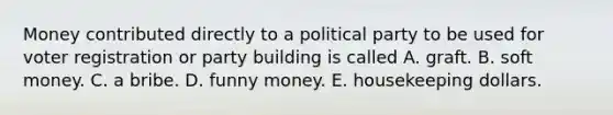 Money contributed directly to a political party to be used for voter registration or party building is called A. graft. B. soft money. C. a bribe. D. funny money. E. housekeeping dollars.