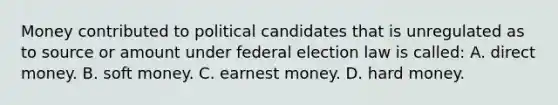 Money contributed to political candidates that is unregulated as to source or amount under federal election law is called: A. direct money. B. soft money. C. earnest money. D. hard money.