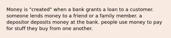 Money is "created" when a bank grants a loan to a customer. someone lends money to a friend or a family member. a depositor deposits money at the bank. people use money to pay for stuff they buy from one another.